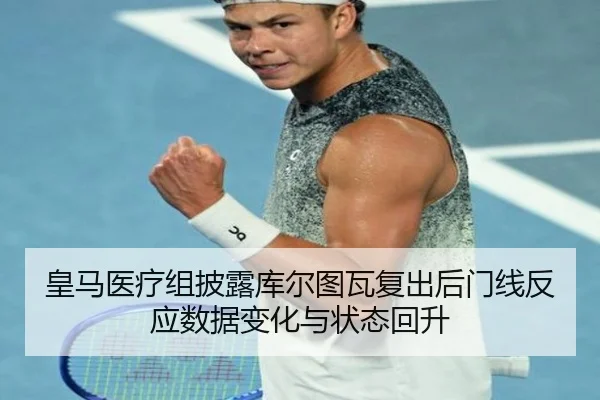 皇马医疗组披露库尔图瓦复出后门线反应数据变化与状态回升