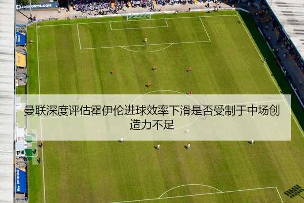 曼联深度评估霍伊伦进球效率下滑是否受制于中场创造力不足