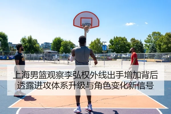 上海男篮观察李弘权外线出手增加背后透露进攻体系升级与角色变化新信号