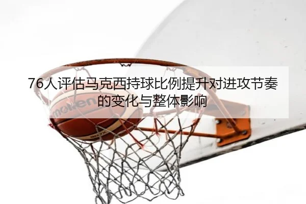 76人评估马克西持球比例提升对进攻节奏的变化与整体影响